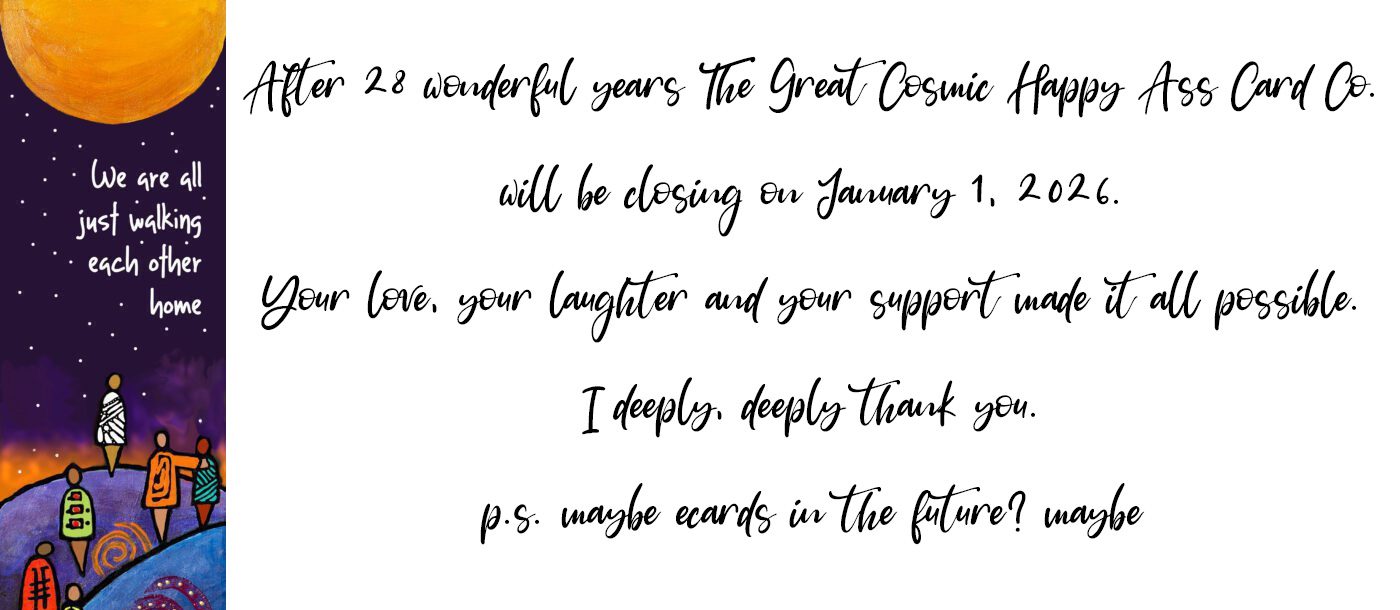 After twenty eight wonderful years the Great Cosmic Happy Ass Card Company will be closing on January 1 2026. Your love your laughter and your support made it all possible. I deeply deeply thank you. PS maybe E cards in the future? Maybe